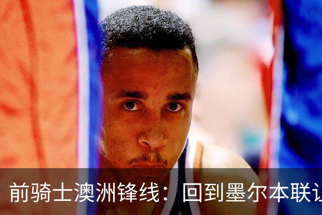 前骑士澳洲锋线：回到墨尔本联让我感到兴奋，我希望帮助球队夺冠