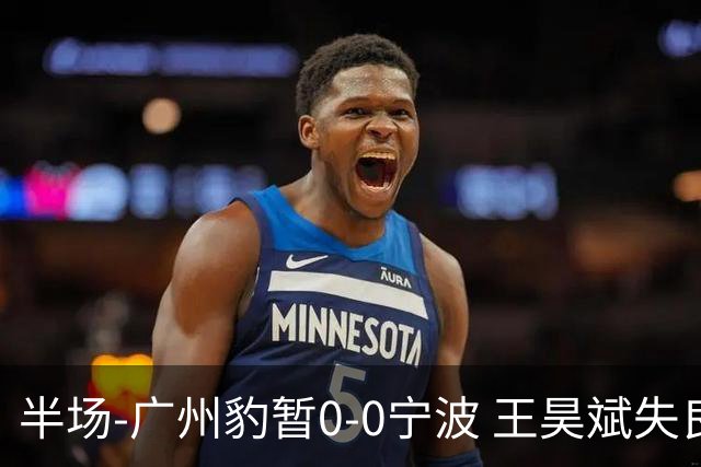 半场-广州豹暂0-0宁波 王昊斌失良机莱昂纳多凌空侧钩被扑