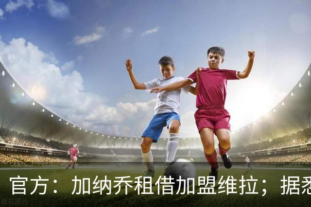 官方：加纳乔租借加盟维拉；据悉租借+买断合同总价将达5000万欧