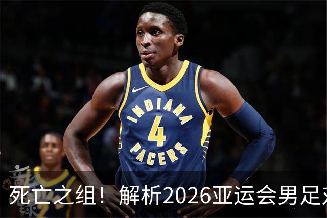 死亡之组！解析2026亚运会男足对手，出线前景堪忧