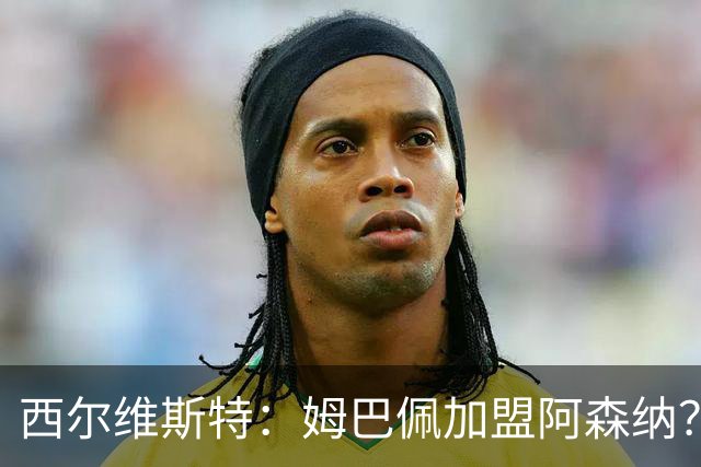 西尔维斯特：姆巴佩加盟阿森纳？短期内很难，但他能适应任何球队