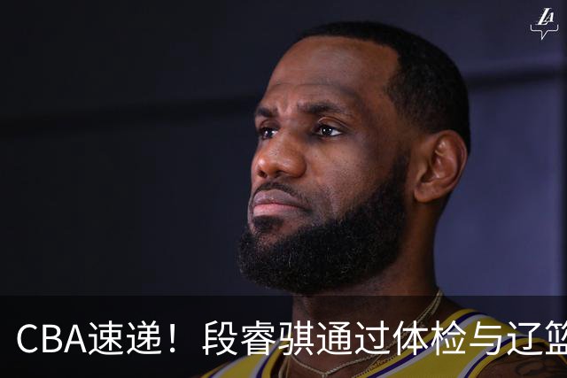 CBA速递！段睿骐通过体检与辽篮合练，高诗岩退出国家队原因出炉，范子铭想留在北京，北京有意莫兰德